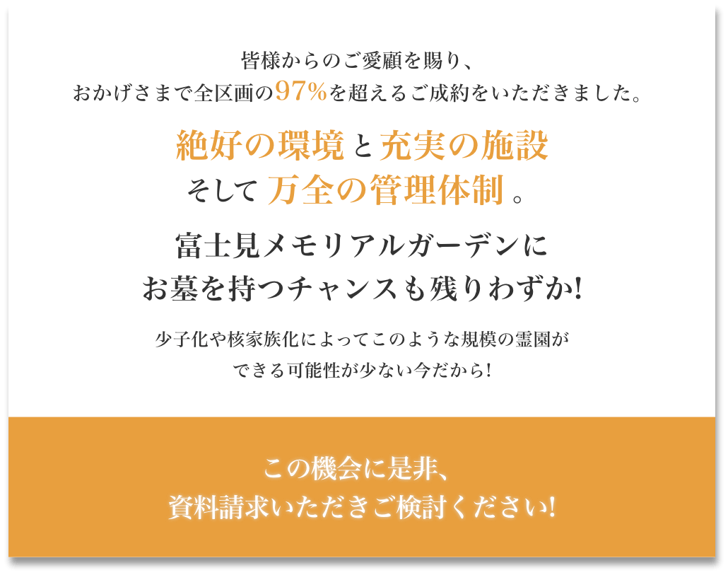 皆様からのご愛顧を賜り、おかげさまで全区画の97%を超えるご成約をいただきました。絶好の環境と充実の設備そして万全の管理体制。富士見メモリアルガーデンにお墓を持つチャンスも残りわずか!少子化や核家族化によってこのような規模の霊園ができる可能性が少ない今だから!この機械に是非、資料請求いただきご検討ください。