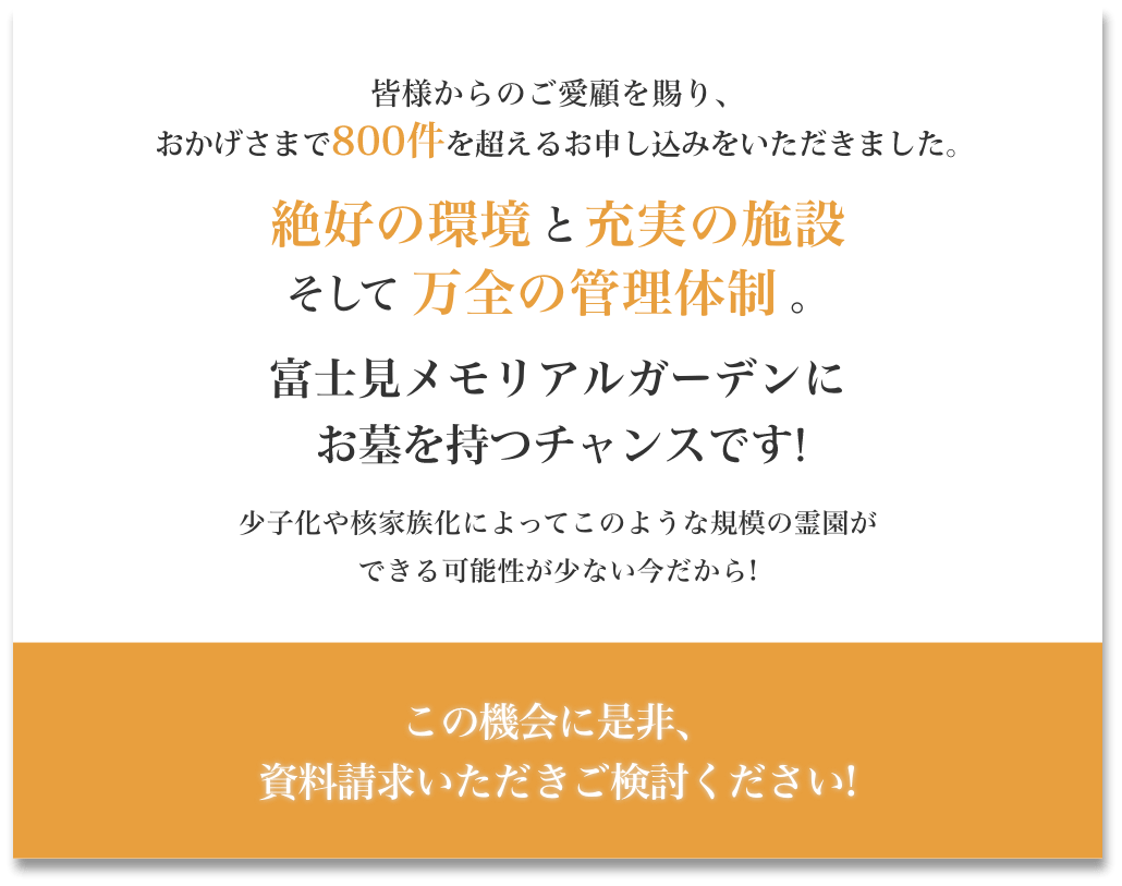 皆様からのご愛顧を賜り、おかげさまで800件を超えるご成約をいただきました。絶好の環境と充実の設備そして万全の管理体制。富士見メモリアルガーデンにお墓を持つチャンスです!少子化や核家族化によってこのような規模の霊園ができる可能性が少ない今だから!この機械に是非、資料請求いただきご検討ください。